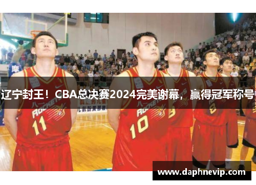 辽宁封王！CBA总决赛2024完美谢幕，赢得冠军称号